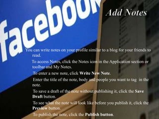 Add Notes You can write notes on your profile similar to a blog for your friends to read.       To access Notes, click the Notes icon in the Application section or toolbar and My Notes.       To enter a new note, click Write New Note.        Enter the title of the note, body and people you want to tag  in the note.        To save a draft of the note without publishing it, click the Save Draft button.        To see what the note will look like before you publish it, click the Preview button.        To publish the note, click the Publish button. 