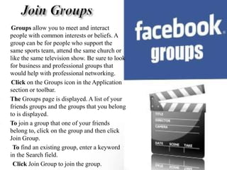 Join GroupsGroups allow you to meet and interact people with common interests or beliefs. A group can be for people who support the same sports team, attend the same church or like the same television show. Be sure to look for business and professional groups that would help with professional networking. Click on the Groups icon in the Application section or toolbar. The Groups page is displayed. A list of your friends groups and the groups that you belong to is displayed. To join a group that one of your friends belong to, click on the group and then click Join Group.         To find an existing group, enter a keyword in the Search field. Click Join Group to join the group. 