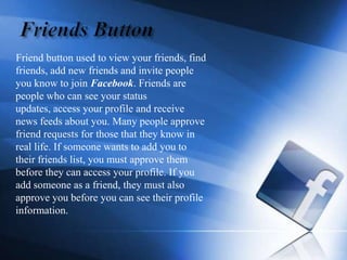 Friends Button      Friend button used to view your friends, find friends, add new friends and invite people you know to join Facebook. Friends are people who can see your status updates, access your profile and receive news feeds about you. Many people approve friend requests for those that they know in real life. If someone wants to add you to their friends list, you must approve them before they can access your profile. If you add someone as a friend, they must also approve you before you can see their profile information.