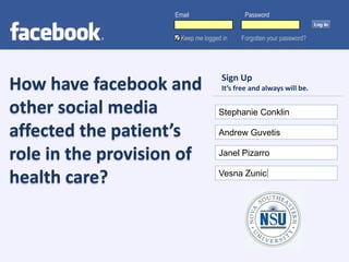 Email                  Password


                      Keep me logged in   Forgotten your password?




                                    Sign Up
How have facebook and               It’s free and always will be.

other social media                 Stephanie Conklin

affected the patient’s             Andrew Guvetis

role in the provision of           Janel Pizarro


health care?                       Vesna Zunic
 