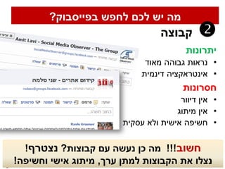 ‫מה יש לכם לחפש בפייסבוק?‬
                                  ‫קבוצה‬     ‫‪‬‬
                                         ‫יתרונות‬
                              ‫• נראות גבוהה מאוד‬
                             ‫• אינטראקציה דינמית‬
                                        ‫חסרונות‬
                                       ‫• אין דיוור‬
                                      ‫• אין מיתוג‬
                        ‫• חשיפה אישית ולא עסקית‬

  ‫חשוב!!! מה כן נעשה עם קבוצות? נצטרף!‬
‫נצלו את הקבוצות למתן ערך, מיתוג אישי וחשיפה!‬
 