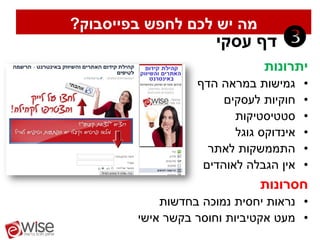‫מה יש לכם לחפש בפייסבוק?‬
                     ‫דף עסקי‬      ‫‪‬‬
                              ‫יתרונות‬
                  ‫גמישות במראה הדף‬      ‫•‬
                       ‫חוקיות לעסקים‬    ‫•‬
                         ‫סטטיסטיקות‬     ‫•‬
                         ‫אינדוקס גוגל‬   ‫•‬
                    ‫התממשקות לאתר‬       ‫•‬
                   ‫אין הגבלה לאוהדים‬    ‫•‬
                              ‫חסרונות‬
            ‫• נראות יחסית נמוכה בחדשות‬
        ‫• מעט אקטיביות וחוסר בקשר אישי‬
 