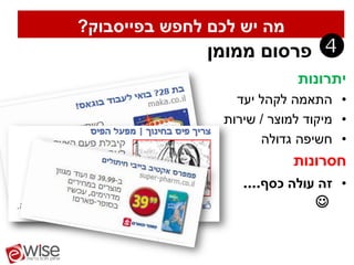‫מה יש לכם לחפש בפייסבוק?‬
               ‫פרסום ממומן‬      ‫‪‬‬
                            ‫יתרונות‬
                  ‫• התאמה לקהל יעד‬
                ‫• מיקוד למוצר / שירות‬
                      ‫• חשיפה גדולה‬
                           ‫חסרונות‬
                   ‫• זה עולה כסף....‬
                               ‫‪‬‬
 