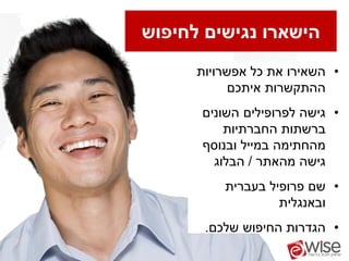 ‫הישארו נגישים לחיפוש‬
      ‫• השאירו את כל אפשרויות‬
            ‫ההתקשרות איתכם‬
      ‫• גישה לפרופילים השונים‬
          ‫ברשתות החברתיות‬
      ‫מהחתימה במייל ובנוסף‬
        ‫גישה מהאתר / הבלוג‬
          ‫• שם פרופיל בעברית‬
                   ‫ובאנגלית‬
       ‫• הגדרות החיפוש שלכם.‬
 