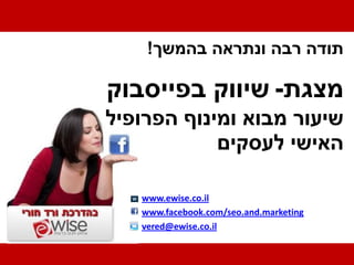 ‫תודה רבה ונתראה בהמשך!‬

‫מצגת- שיווק בפייסבוק‬
‫שיעור מבוא ומינוף הפרופיל‬
            ‫האישי לעסקים‬

   ‫‪www.ewise.co.il‬‬
   ‫‪www.facebook.com/seo.and.marketing‬‬
   ‫‪vered@ewise.co.il‬‬
 