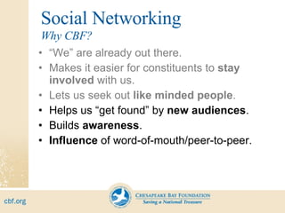 Social Networking “ We” are already out there. Makes it easier for constituents to  stay involved  with us. Lets us seek out  like minded people . Helps us “get found” by  new audiences . Builds  awareness . Influence  of word-of-mouth/peer-to-peer. Why CBF? 