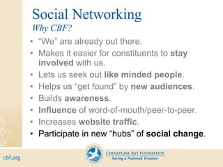Social Networking “ We” are already out there. Makes it easier for constituents to  stay involved  with us. Lets us seek out  like minded people . Helps us “get found” by  new audiences . Builds  awareness . Influence  of word-of-mouth/peer-to-peer. Increases  website traffic . Participate in new “hubs” of  social change . Why CBF? 