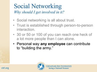 Social Networking Social networking is all about trust. Trust is established through person-to-person interaction. 30 or 50 or 100 of you can reach one heck of a lot more people than I can alone. Personal way  any employee  can contribute to “building the army.” Why should I get involved in it? 