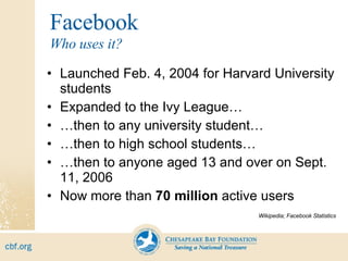 Facebook Launched Feb. 4, 2004 for Harvard University students Expanded to the Ivy League… … then to any university student… … then to high school students… … then to anyone aged 13 and over on Sept. 11, 2006 Now more than  70 million  active users Wikipedia; Facebook Statistics Who uses it? 