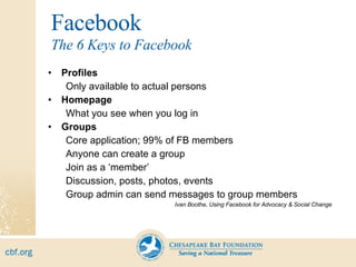 Facebook Profiles Only available to actual persons Homepage What you see when you log in Groups Core application; 99% of FB members Anyone can create a group Join as a ‘member’ Discussion, posts, photos, events Group admin can send messages to group members Ivan Boothe, Using Facebook for Advocacy & Social Change The 6 Keys to Facebook 