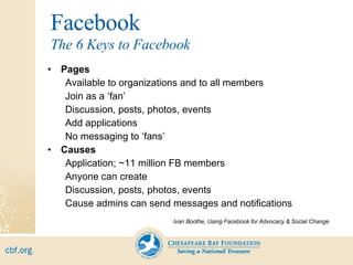 Facebook Pages Available to organizations and to all members Join as a ‘fan’ Discussion, posts, photos, events Add applications No messaging to ‘fans’ Causes Application; ~11 million FB members Anyone can create Discussion, posts, photos, events Cause admins can send messages and notifications Ivan Boothe, Using Facebook for Advocacy & Social Change The 6 Keys to Facebook 
