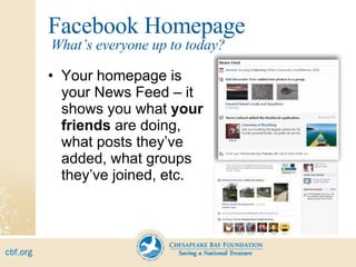 Facebook Homepage Your homepage is your News Feed – it  shows you what  your friends  are doing, what posts they’ve added, what groups they’ve joined, etc. What’s everyone up to today? 