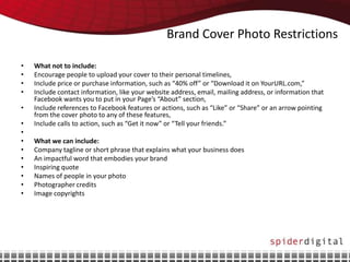 Brand Cover Photo Restrictions

•   What not to include:
•   Encourage people to upload your cover to their personal timelines,
•   Include price or purchase information, such as “40% off” or “Download it on YourURL.com,”
•   Include contact information, like your website address, email, mailing address, or information that
    Facebook wants you to put in your Page’s “About” section,
•   Include references to Facebook features or actions, such as “Like” or “Share” or an arrow pointing
    from the cover photo to any of these features,
•   Include calls to action, such as “Get it now” or “Tell your friends.”
•
•   What we can include:
•   Company tagline or short phrase that explains what your business does
•   An impactful word that embodies your brand
•   Inspiring quote
•   Names of people in your photo
•   Photographer credits
•   Image copyrights
 