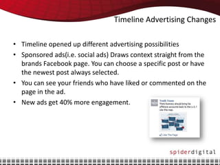 Timeline Advertising Changes

• Timeline opened up different advertising possibilities
• Sponsored ads(i.e. social ads) Draws context straight from the
  brands Facebook page. You can choose a specific post or have
  the newest post always selected.
• You can see your friends who have liked or commented on the
  page in the ad.
• New ads get 40% more engagement.
 
