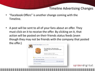 Timeline Advertising Changes
• “Facebook Offers” is another change coming with the
  Timeline.

• A post will be sent to all of your fans about an offer. They
  must click on it to receive the offer. By clicking on it, that
  action will be posted on their friends status feeds (even
  though they may not be friends with the company that posted
  the offer.)
 