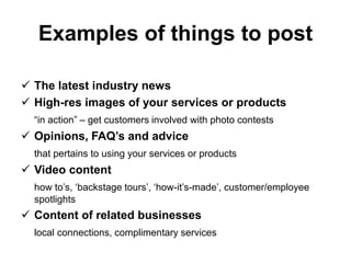 Examples of things to post
 The latest industry news
 High-res images of your services or products
“in action” – get customers involved with photo contests
 Opinions, FAQ’s and advice
that pertains to using your services or products
 Video content
how to’s, ‘backstage tours’, ‘how-it’s-made’, customer/employee
spotlights
 Content of related businesses
local connections, complimentary services
 