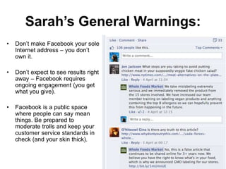 Sarah’s General Warnings:
• Don’t make Facebook your sole
Internet address – you don’t
own it.
• Don’t expect to see results right
away – Facebook requires
ongoing engagement (you get
what you give).
• Facebook is a public space
where people can say mean
things. Be prepared to
moderate trolls and keep your
customer service standards in
check (and your skin thick).
 