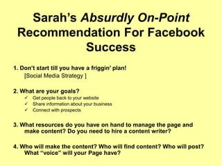 Sarah’s Absurdly On-Point
Recommendation For Facebook
Success
1. Don’t start till you have a friggin’ plan!
[Social Media Strategy ]
2. What are your goals?
 Get people back to your website
 Share information about your business
 Connect with prospects
3. What resources do you have on hand to manage the page and
make content? Do you need to hire a content writer?
4. Who will make the content? Who will find content? Who will post?
What “voice” will your Page have?
 