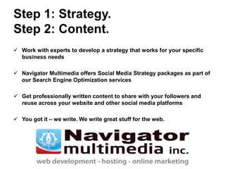 Step 1: Strategy.
Step 2: Content.
 Work with experts to develop a strategy that works for your specific
business needs
 Navigator Multimedia offers Social Media Strategy packages as part of
our Search Engine Optimization services
 Get professionally written content to share with your followers and
reuse across your website and other social media platforms
 You got it – we write. We write great stuff for the web.
 