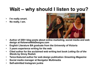 Wait – why should I listen to you?
• I’m really smart.
• No really, I am.
• Author of 200+ blog posts about online marketing, social media and web
design at KelownaWebDesigns.com
• English Literature BA graduate from the University of Victoria
• 3 years experience writing for the web
• Cited author for the acclaimed web writing text book Letting Go of the
Words by Ginny Redish
• Twice-featured author for web design publication Smashing Magazine
• Social media manager at Navigator Multimedia
• Self-admitted Instagram junkie
 