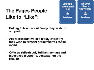 The Pages People
Like to “Like”:
• Belong to friends and family they wish to
support.
• Are representative of a lifestyle/identity
they wish to present of themselves to the
world.
• Offer up ridiculously brilliant content and
incentives (coupons, contests) on the
regular.
 