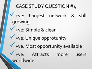 +ve: Largest network & still
growing
+ve: Simple & clean
+ve: Unique opprotunity
+ve: Most opportunity available
+ve: Attracts more users
worldwide
CASE STUDY QUESTION #4
 