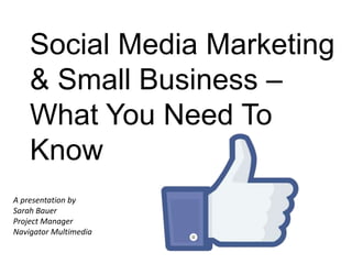 Social Media Marketing
& Small Business –
What You Need To
Know
A presentation by
Sarah Bauer
Project Manager
Navigator Multimedia
 