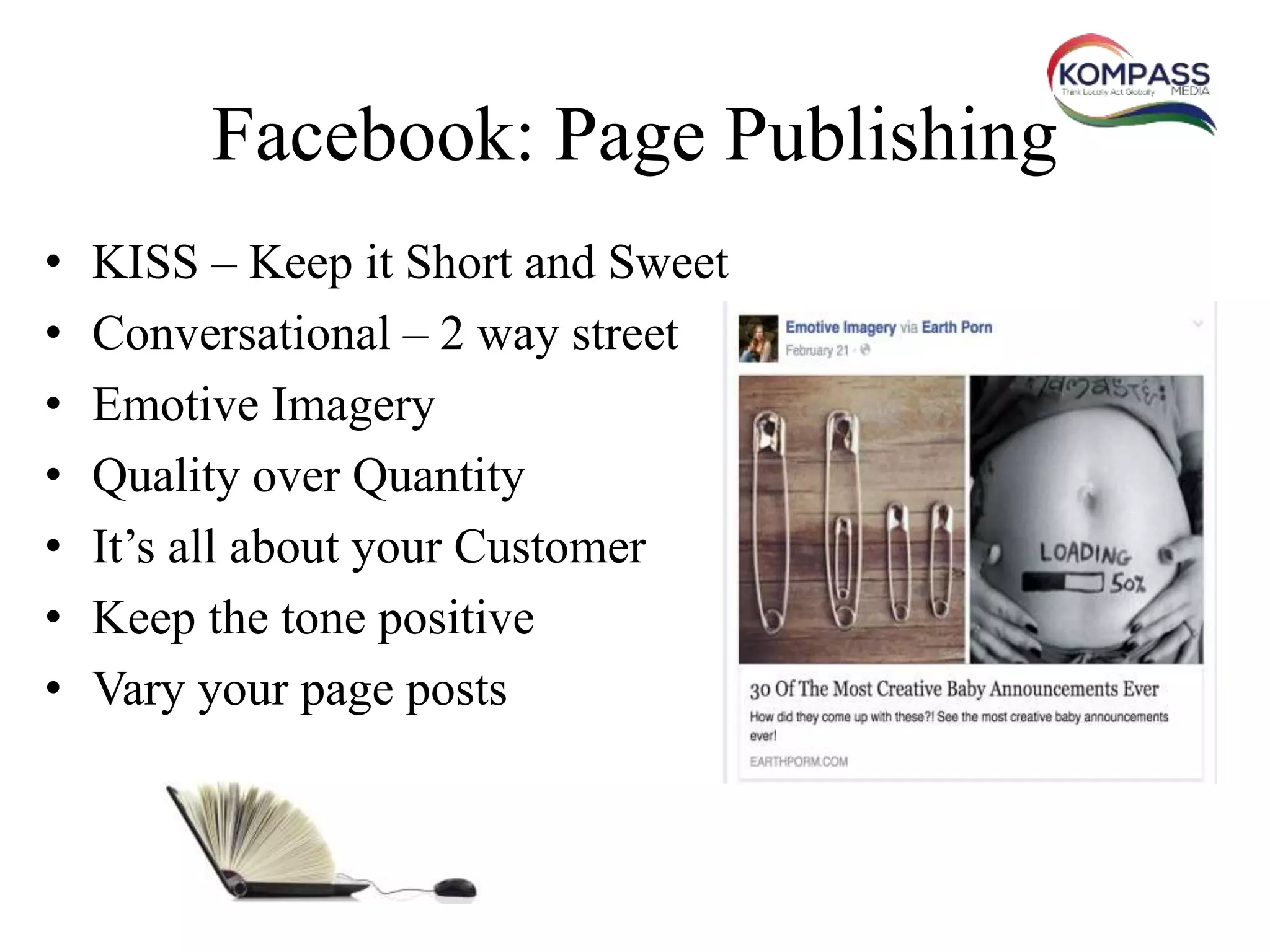 Facebook: Page Publishing
• KISS – Keep it Short and Sweet
• Conversational – 2 way street
• Emotive Imagery
• Quality over Quantity
• It’s all about your Customer
• Keep the tone positive
• Vary your page posts
 