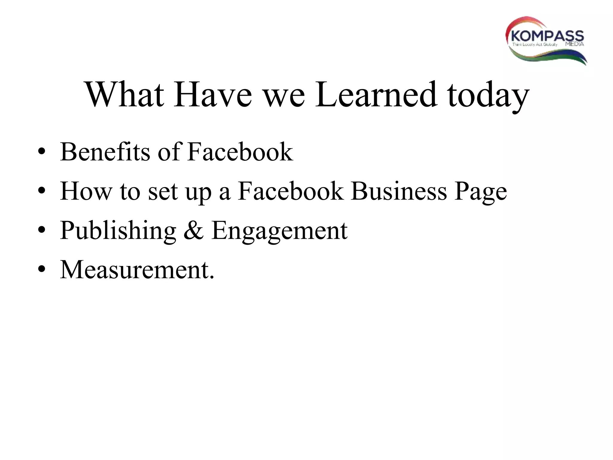 What Have we Learned today
• Benefits of Facebook
• How to set up a Facebook Business Page
• Publishing & Engagement
• Measurement.
 