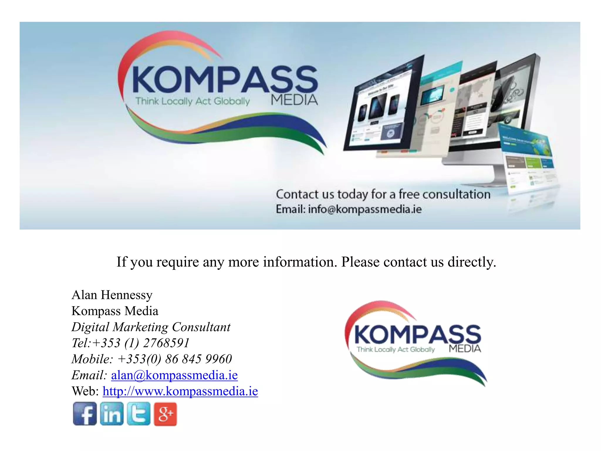 If you require any more information. Please contact us directly.
Alan Hennessy
Kompass Media
Digital Marketing Consultant
Tel:+353 (1) 2768591
Mobile: +353(0) 86 845 9960
Email: alan@kompassmedia.ie
Web: http://www.kompassmedia.ie
 