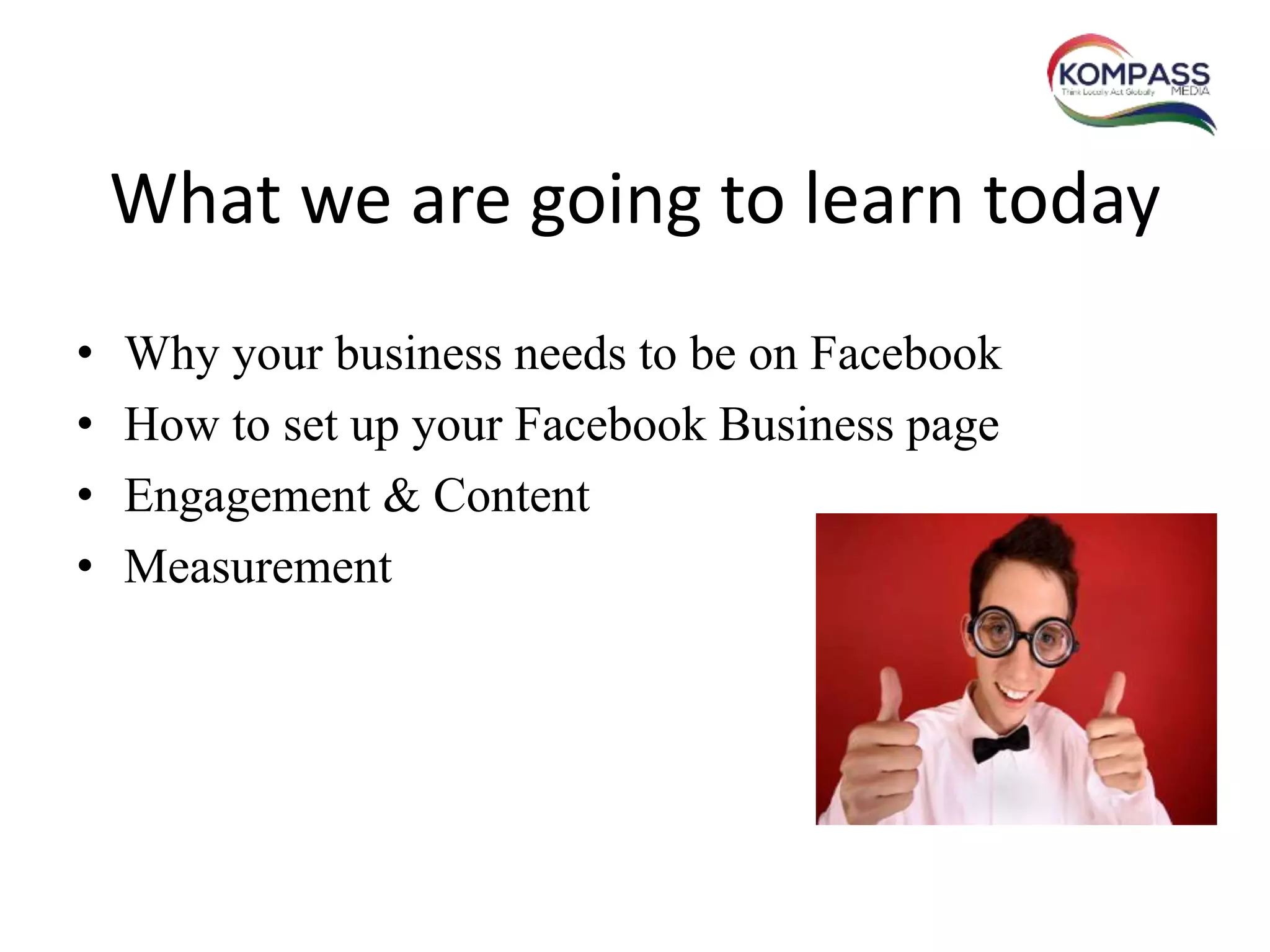 What we are going to learn today
• Why your business needs to be on Facebook
• How to set up your Facebook Business page
• Engagement & Content
• Measurement
 