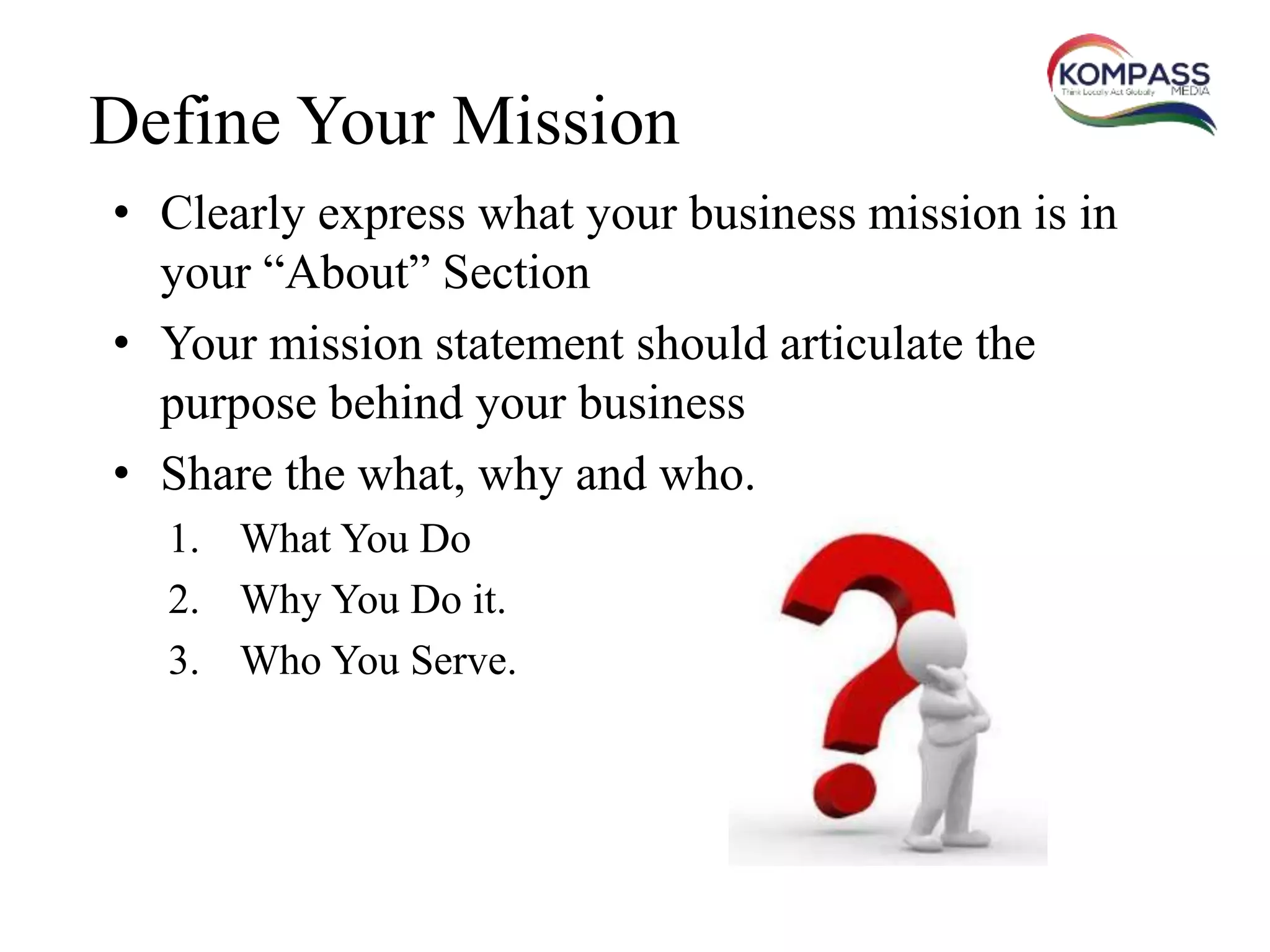 Define Your Mission
• Clearly express what your business mission is in
your “About” Section
• Your mission statement should articulate the
purpose behind your business
• Share the what, why and who.
1. What You Do
2. Why You Do it.
3. Who You Serve.
 