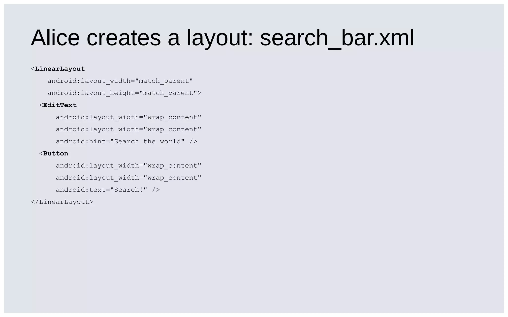 Alice creates a layout: search_bar.xml
<LinearLayout
android:layout_width="match_parent"
android:layout_height="match_parent">
<EditText
android:layout_width="wrap_content"
android:layout_width="wrap_content"
android:hint="Search the world" />
<Button
android:layout_width="wrap_content"
android:layout_width="wrap_content"
android:text="Search!" />
</LinearLayout>
 