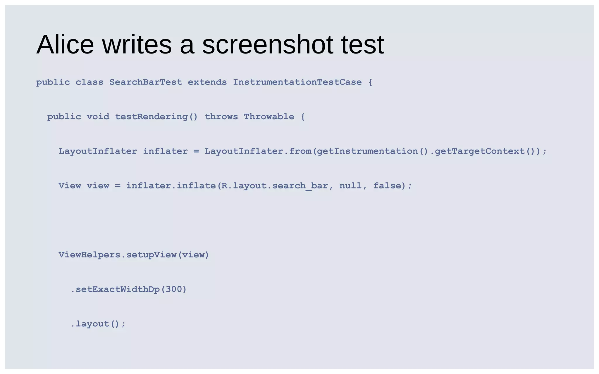 Alice writes a screenshot test
public class SearchBarTest extends InstrumentationTestCase {
public void testRendering() throws Throwable {
LayoutInflater inflater = LayoutInflater.from(getInstrumentation().getTargetContext());
View view = inflater.inflate(R.layout.search_bar, null, false);
ViewHelpers.setupView(view)
.setExactWidthDp(300)
.layout();
 