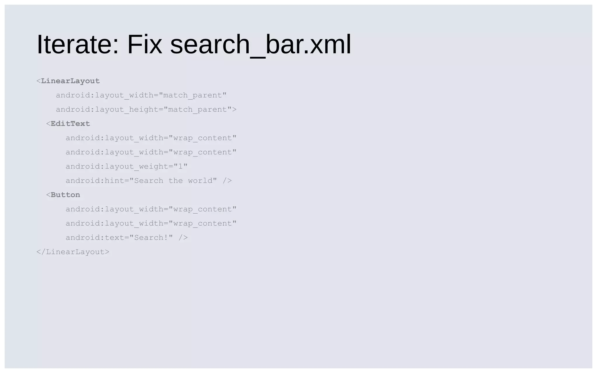 Iterate: Fix search_bar.xml
<LinearLayout
android:layout_width="match_parent"
android:layout_height="match_parent">
<EditText
android:layout_width="wrap_content"
android:layout_width="wrap_content"
android:layout_weight="1"
android:hint="Search the world" />
<Button
android:layout_width="wrap_content"
android:layout_width="wrap_content"
android:text="Search!" />
</LinearLayout>
 