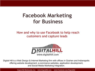 Facebook Marketing  for Business How and why to use Facebook to help reach customers and capture leads  Digital Hill Multimedia, Inc.  www.DigitalHill.com  www.Facebook.com/DigitalHill Digital Hill is a Web Design & Internet Marketing firm with offices in Goshen and Indianapolis offering website development, e-commerce websites, application development,  and Social Media Marketing integration. 