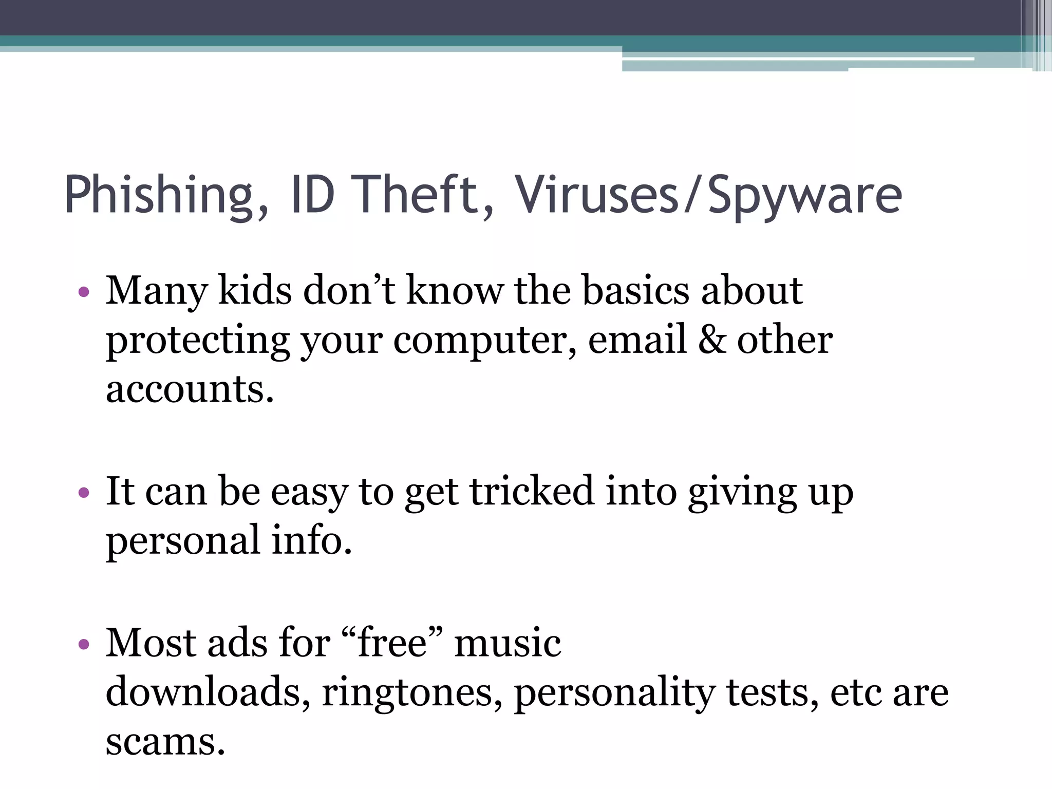 Phishing, ID Theft, Viruses/SpywareMany kids don’t know the basics about protecting your computer, email & other accounts.It can be easy to get tricked into giving up personal info.Most ads for “free” music downloads, ringtones, personality tests, etc are scams.