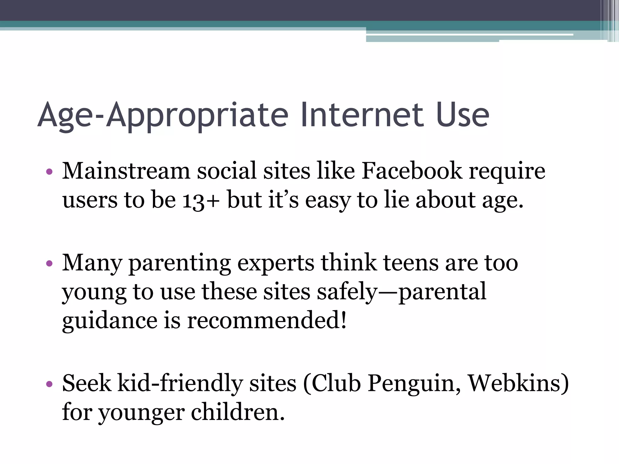 Age-Appropriate Internet UseMainstream social sites like Facebook require users to be 13+ but it’s easy to lie about age.Many parenting experts think teens are too young to use these sites safely—parental guidance is recommended!Seek kid-friendly sites (Club Penguin, Webkins) for younger children.