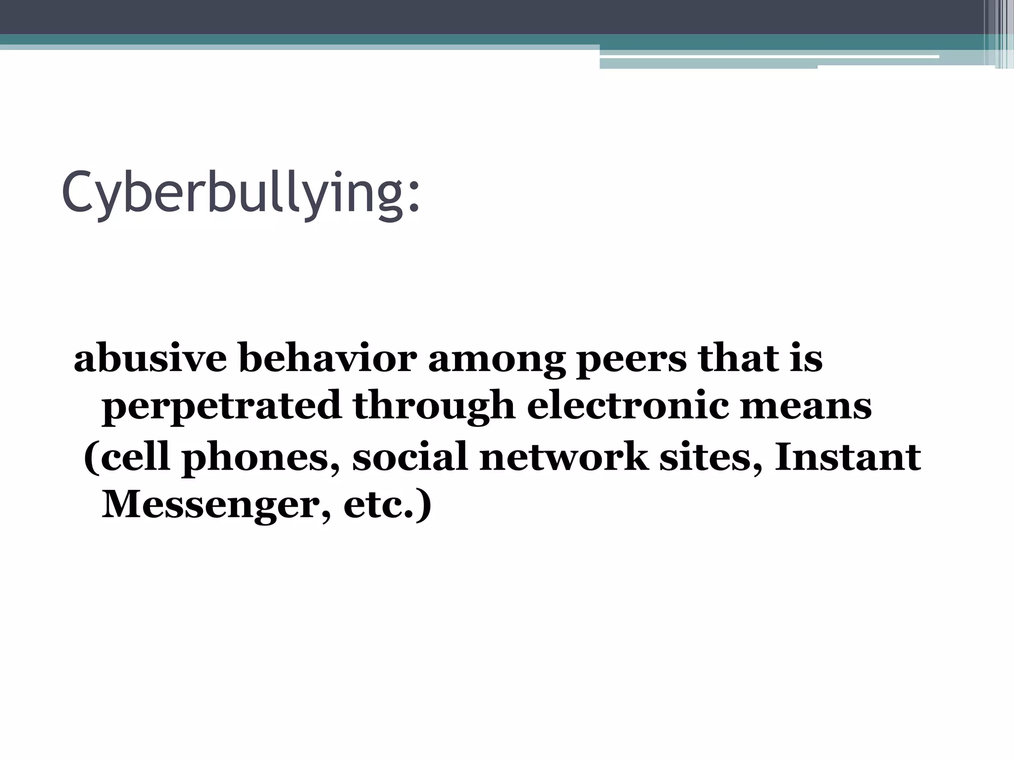 Cyberbullying:abusive behavior among peers that is perpetrated through electronic means (cell phones, social network sites, Instant Messenger, etc.)