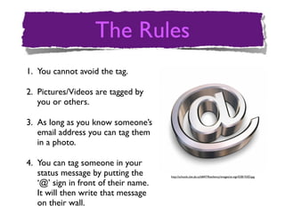 1. You cannot avoid the tag.

2. Pictures/Videos are tagged by
   you or others.

3. As long as you know someone’s
   email address you can tag them
   in a photo.

4. You can tag someone in your
   status message by putting the      http://schools.cbe.ab.ca/b847/Resiliency/images/at-sign%5B1%5D.jpg

   ‘@’ sign in front of their name.
   It will then write that message
   on their wall.
 