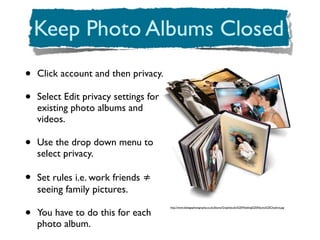 •   Click account and then privacy.

•   Select Edit privacy settings for
    existing photo albums and
    videos.

•   Use the drop down menu to
    select privacy.

•   Set rules i.e. work friends ≠
    seeing family pictures.

•
                                       http://www.dobegephotography.co.uk/albums/Graphistudio%20Wedding%20Albums%20Cheshire.jpg

    You have to do this for each
    photo album.
 