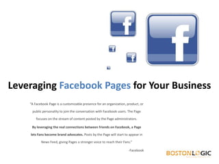 Leveraging FacebookPages for Your Business “A Facebook Page is a customizable presence for an organization, product, or public personality to join the conversation with Facebook users. The Page focuses on the stream of content posted by the Page administrators. By leveraging the real connections between friends on Facebook, a Page lets Fans become brand advocates. Posts by the Page will start to appear in News Feed, giving Pages a stronger voice to reach their Fans.” 	-Facebook 