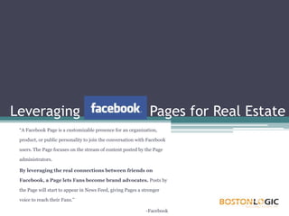 Leveraging Facebook Pages for Real Estate “A Facebook Page is a customizable presence for an organization, product, or public personality to join the conversation with Facebook users. The Page focuses on the stream of content posted by the Page administrators. By leveraging the real connections between friends on Facebook, a Page lets Fans become brand advocates. Posts by the Page will start to appear in News Feed, giving Pages a stronger voice to reach their Fans.” 	-Facebook 