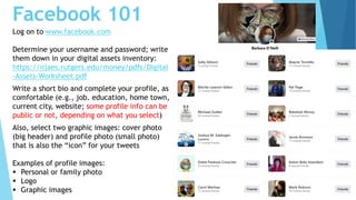 Facebook 101
Log on to www.facebook.com
Determine your username and password; write
them down in your digital assets inventory:
https://njaes.rutgers.edu/money/pdfs/Digital
-Assets-Worksheet.pdf
Write a short bio and complete your profile, as
comfortable (e.g., job. education, home town,
current city, website; some profile info can be
public or not, depending on what you select)
Also, select two graphic images: cover photo
(big header) and profile photo (small photo)
that is also the “icon” for your tweets
Examples of profile images:
 Personal or family photo
 Logo
 Graphic images
 