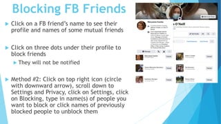 Blocking FB Friends
 Click on a FB friend’s name to see their
profile and names of some mutual friends
 Click on three dots under their profile to
block friends
 They will not be notified
 Method #2: Click on top right icon (circle
with downward arrow), scroll down to
Settings and Privacy, click on Settings, click
on Blocking, type in name(s) of people you
want to block or click names of previously
blocked people to unblock them
 