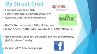 My Street Cred
 Facebook user since 2009
 Former professor at Rutgers University
 Currently a full-time entrepreneur
 Use Twitter for business 95%+ of the time
 In top 1.5% of Twitter users worldwide (~3,600 followers)
 Use Facebook about 60% personally and 40% professionally
(245 Facebook friends)
 Member of 21 Facebook groups
 