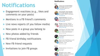 Notifications
 Engagement reactions (e.g., likes and
comments on your posts)
 Mentions in a FB friend’s comments
 Live news reports (if you follow media)
 New posts in a group you belong to
 New photos added by friends
 FB friend birthday notifications
 New FB friend requests
 Invitations to join FB groups
 