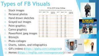 Types of FB Visuals
1. Stock images
2. Personal photos
3. Hand drawn sketches
4. Grayed out images
5. Paint graphics
6. Canva graphics
7. PowerPoint jpeg images
8. Bitmojis
9. Photo collages
10. Charts, tables, and infographics
11. GIFs (video) (https://giphy.com/categories)
12. Memes (https://imgflip.com/memegenerator)
 