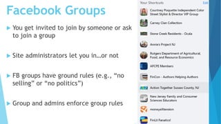 Facebook Groups
 You get invited to join by someone or ask
to join a group
 Site administrators let you in…or not
 FB groups have ground rules (e.g., “no
selling” or “no politics”)
 Group and admins enforce group rules
 