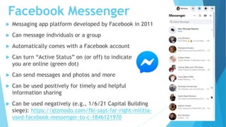 Facebook Messenger
 Messaging app platform developed by Facebook in 2011
 Can message individuals or a group
 Automatically comes with a Facebook account
 Can turn “Active Status” on (or off) to indicate that
you are online (green dot)
 Can send messages and photos and more
 Can be used positively for timely and helpful
information sharing
 Can be used negatively (e.g., 1/6/21 Capital Building
siege): https://gizmodo.com/fbi-says-far-right-militia-
used-facebook-messenger-to-c-1846121970
 